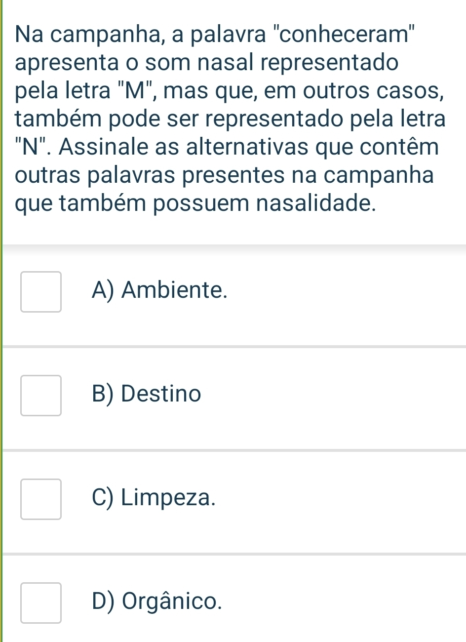 Na campanha, a palavra ''conheceram'
apresenta o som nasal representado
pela letra "M", mas que, em outros casos,
também pode ser representado pela letra
"N". Assinale as alternativas que contêm
outras palavras presentes na campanha
que também possuem nasalidade.
A) Ambiente.
B) Destino
C) Limpeza.
D) Orgânico.