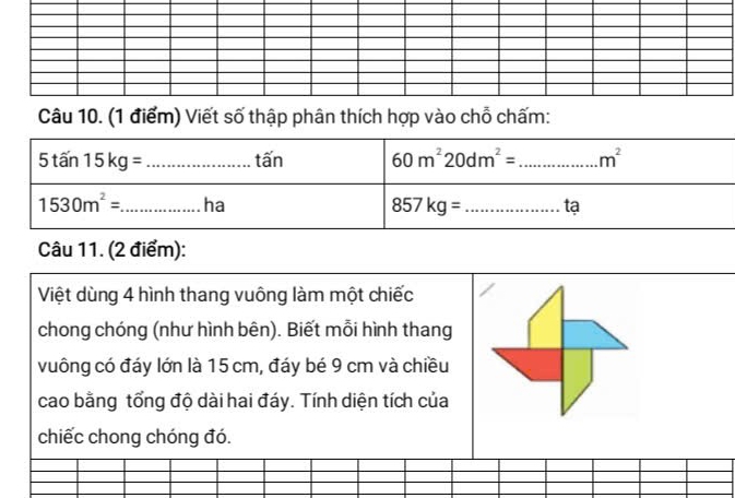 Viết số thập phân thích hợp vào chỗ chấm:
Câu 11. (2 điểm):
Việt dùng 4 hình thang vuông làm một chiếc
chong chóng (như hình bên). Biết mỗi hình thang
vuông có đáy lớn là 15 cm, đáy bé 9 cm và chiều
cao bằng tổng độ dài hai đáy. Tính diện tích của
chiếc chong chóng đó.