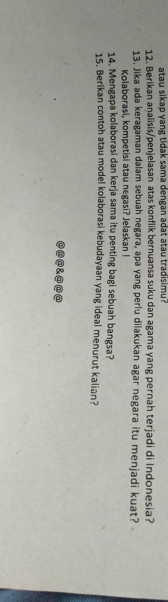 atau sikap yang tidak sama dengan adat atau tradisimu? 
12. Berikan analisis/penjelasan atas konflik bernuansa suku dan agama yang pernah terjadi di Indonesia? 
13. Jika ada keragaman dalam sebuah negara, apa yang perlu dilakukan agar negara itu menjadi kuat? 
Kolaborasi, kompetisi atau negasi? Jelaskan ! 
14. Mengapa kolaborasi dan kerja sama itu penting bagi sebuah bangsa? 
15. Berikan contoh atau model kolaborasi kebudayaan yang ideal menurut kalian? 
@@@&@@@