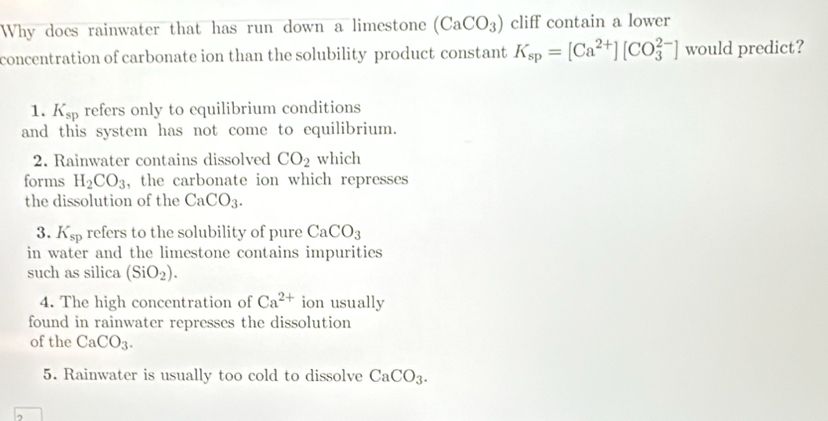 Why does rainwater that has run down a limestone (CaCO_3) cliff contain a lower
concentration of carbonate ion than the solubility product constant K_sp=[Ca^(2+)][CO_3^((2-)] would predict?
1. K_sp) refers only to equilibrium conditions
and this system has not come to equilibrium.
2. Rainwater contains dissolved CO_2 which
forms H_2CO_3 , the carbonate ion which represses 
the dissolution of the CaCO_3. 
3. K_sp refers to the solubility of pure CaCO_3
in water and the limestone contains impurities 
such as silica (SiO_2). 
4. The high concentration of Ca^(2+) ion usually
found in rainwater represses the dissolution
of the CaCO_3. 
5. Rainwater is usually too cold to dissolve CaCO_3.