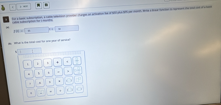 < > NEXT 
3 For a basic subscription, a cable television provider charges an activation fee of $50 plus $95 per month. Write a linear function to represent the total cost of a basic 
cable subscription for t months. 
(a) f(t)=95t+50 □
(b) What is the total cost for one year of service? 
s T □ 
1 . 2 3 + <  □ /□   
4  5 6 - > □  □ /□  
7 8 9 × (□ □^(□)
0 □ .□ □ =□ / □ □ □ 1□ I
