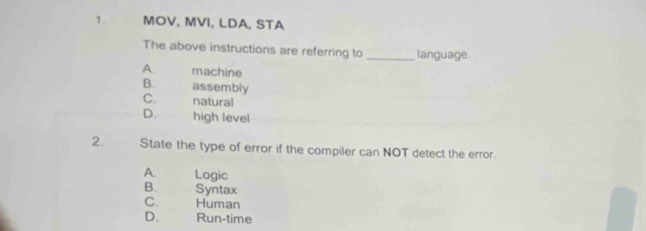 MOV, MVI, LDA, STA
The above instructions are referring to _language.
A. machine
B. assembly
C. natural
D. high level
2. State the type of error if the compiler can NOT detect the error.
A. Logic
B. Syntax
C. Human
D. Run-time