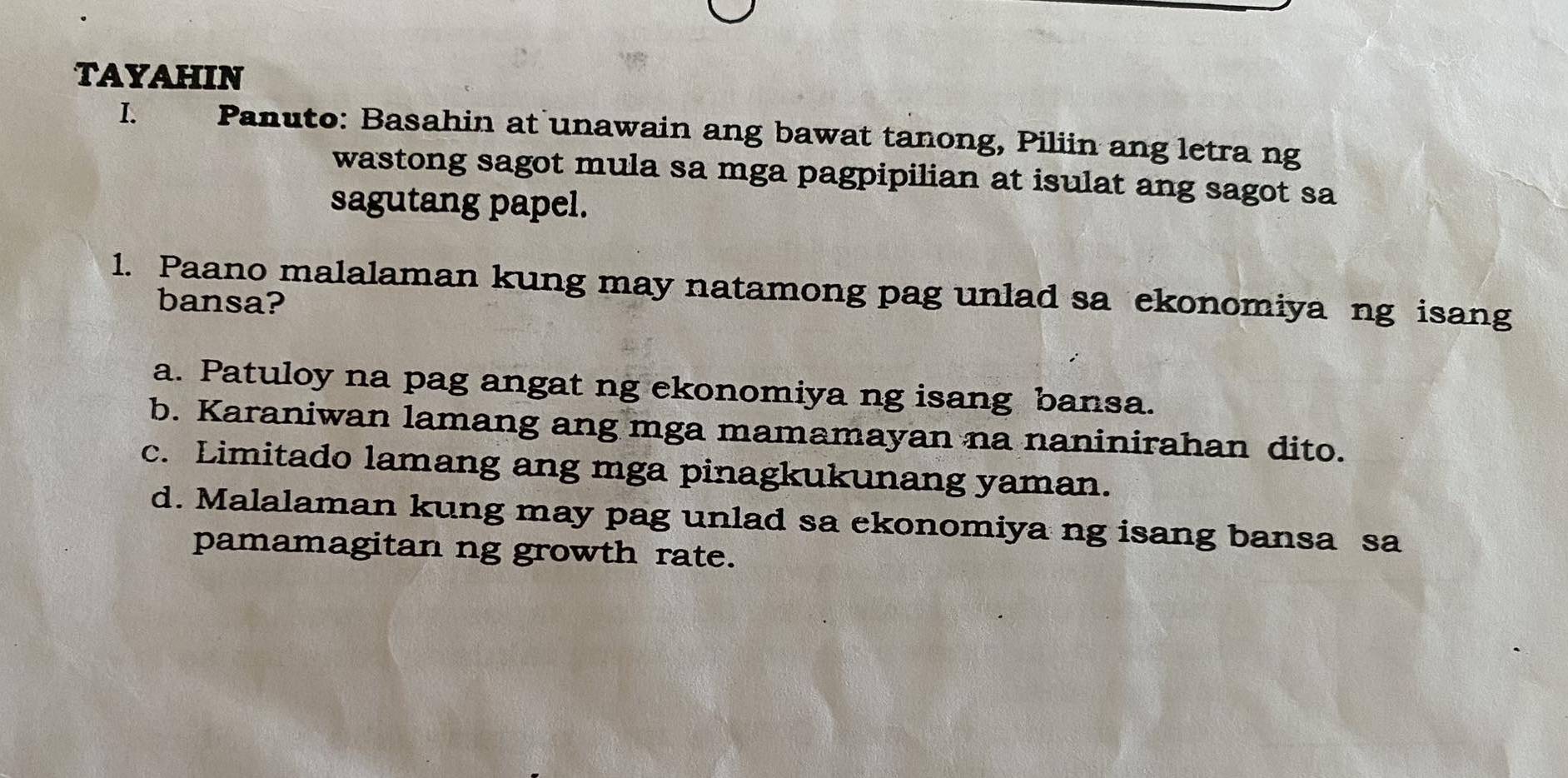 TAYAHIN
I. Panuto: Basahin at unawain ang bawat tanong, Piliin ang letra ng
wastong sagot mula sa mga pagpipilian at isulat ang sagot sa
sagutang papel.
1. Paano malalaman kung may natamong pag unlad sa ekonomiya ng isang
bansa?
a. Patuloy na pag angat ng ekonomiya ng isang bansa.
b. Karaniwan lamang ang mga mamamayan na naninirahan dito.
c. Limitado lamang ang mga pinagkukunang yaman.
d. Malalaman kung may pag unlad sa ekonomiya ng isang bansa sa
pamamagitan ng growth rate.