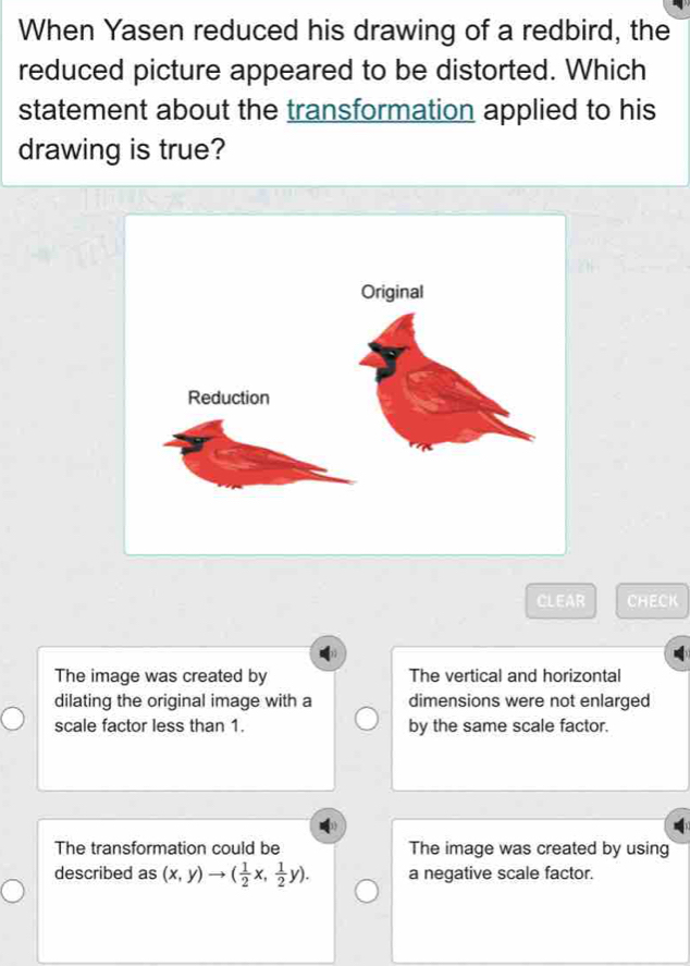 When Yasen reduced his drawing of a redbird, the
reduced picture appeared to be distorted. Which
statement about the transformation applied to his
drawing is true?
CLEAR CHECK
The image was created by The vertical and horizontal
dilating the original image with a dimensions were not enlarged
scale factor less than 1. by the same scale factor.
The transformation could be The image was created by using
described as (x,y)to ( 1/2 x, 1/2 y). a negative scale factor.