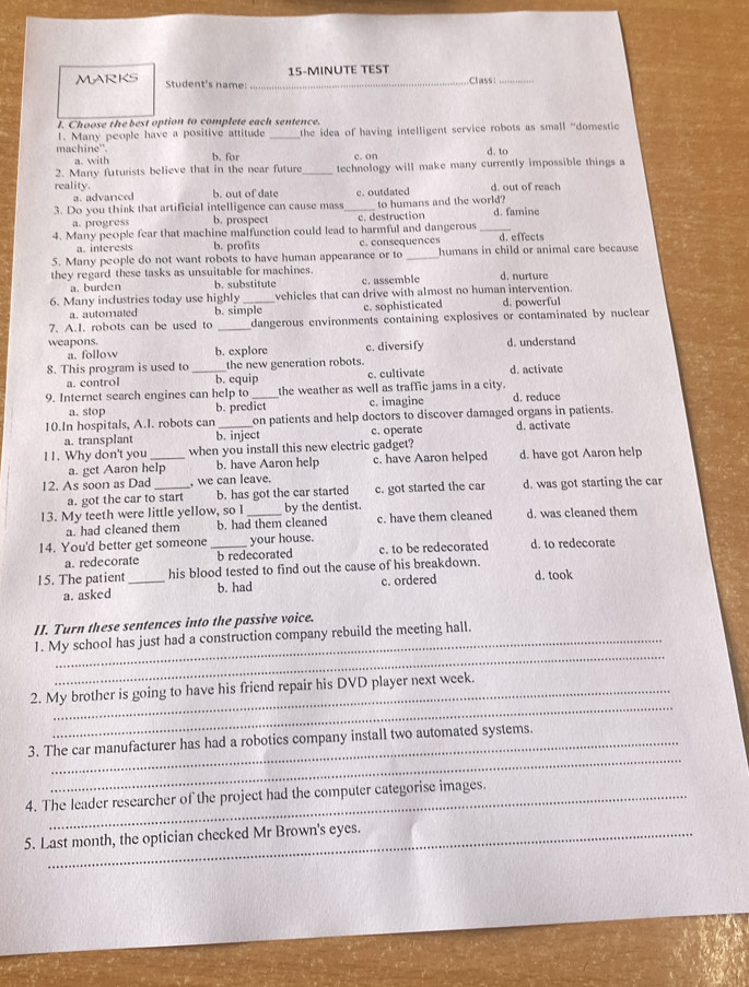 15-MINUTE TEST
MARKS Student's name: _Class:_
I. Choose the best option to complete each sentence.
1. Many people have a positive attitude _the idea of having intelligent service robots as small "domestic
machine'. b. for
a. with d. to
2. Many futurists believe that in the near future_ technology will make many currently impossible things a
reality. b. out of date
a. advanced d. out of reach
3. Do you think that artificial intelligence can cause mass_ c. outdated to humans and the world?
a. progress b. prospec
4. Many people fear that machine malfunction could lead to harmful and dangerous c. destruction _d. famine
a. interests b. profits c. consequences d. effects
5. Many people do not want robots to have human appearance or to _humans in child or animal care because
they regard these tasks as unsuitable for machines. b. substitute c. assemble d. nurture
a. burden
6. Many inclustries today use highly_ vehicles that can drive with almost no human intervention.
a. automated b. simple c. sophisticated d. powerful
7. A.I. robots can be used to _dangerous environments containing explosives or contaminated by nuclear
weapons. b. explore c. diversify d. understand
a. follow
8. This program is used to _the new generation robots. d. activate
a. control b. equip c. cultivate
9. Internet search engines can help to _the weather as well as traffic jams in a city. d. reduce
a. stop b. predict c. imagine
10.In hospitals, A.I. robots can _on patients and help doctors to discover damaged organs in patients.
a. transplant b. inject c. operate d. activate
11. Why don't you _when you install this new electric gadget?
a. get Aaron help b. have Aaron help c. have Aaron helped d. have got Aaron help
12. As soon as Dad _, we can leave.
a. got the car to start b. has got the car started c. got started the car d. was got starting the car
13. My teeth were little yellow, so I _by the dentist. d. was cleaned them
a. had cleaned them b. had them cleaned c. have them cleaned
14. You'd better get someone _your house. d. to redecorate
a. redecorate b redecorated c. to be redecorated
15. The patient _his blood tested to find out the cause of his breakdown. d. took
a. asked b. had c. ordered
II. Turn these sentences into the passive voice.
_
1. My school has just had a construction company rebuild the meeting hall.
_
2. My brother is going to have his friend repair his DVD player next week.
_
3. The car manufacturer has had a robotics company install two automated systems.
4. The leader researcher of the project had the computer categorise images.
5. Last month, the optician checked Mr Brown's eyes.