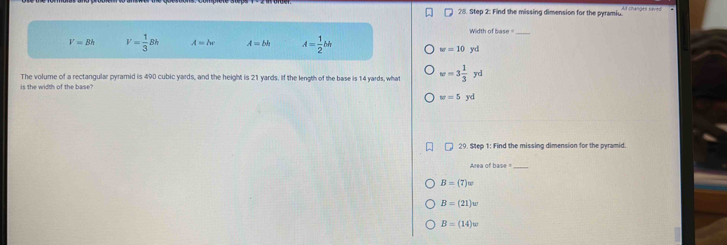 Find the missing dimension for the pyramiu. All changes saved
Width of base =_
V=Bh V= 1/3 Bh A=lw A=bh A= 1/2 bh
w=10yd
The volume of a rectangular pyramid is 490 cubic yards, and the height is 21 yards. If the length of the base is 14 yards, what w=3 1/3  yd
is the width of the base?
w=5 yd
29. Step 1: Find the missing dimension for the pyramid.
Area of base_
B=(7)w
B=(21)w
B=(14)w