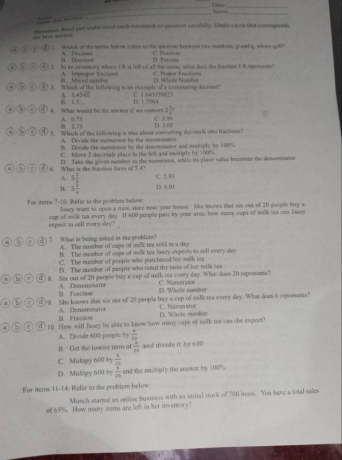 Date:_
_Score_
a dé  an    ecn 
Drection: Read and understand each statement or question carefully, Shade circle that corresponds
the best answer 
④ ⑥ (c)(d ! Which of the terms below refers to the quotient between two numbers, p and q, where q/0?
A. Decimal C. Fraction
B. Discount D. Percent
a)(b) 2. In an inventory where 1/8 is left of all the items, what does the fraction 1/8 represents?
A. Improper fractions C. Proper Fractions
B. Mixed number D. Whole Number
① ⑤② 3. Which of the following is an example of a terminating decimal?
A. 1.4545 C. 1.643539823
B. 1.5… D. 1.?564
④⑥O 4. What would be the answer if we convert 2 3/4 ?
A. 0.75
C. 2.90
B. 2.75 D. 3.05
a b a 7 5. Which of the following is true about converting decimals into fractions
A. Divide the numerator by the denominator.
B. Divide the numerator by the denominator and multiply by 100%
C. Move 2 decimals place to the left and multiply by 100%
D. Take the given number as the numerator, while its place value becomes the denominator
a 6. What is the fraction form of 5.4?
A. 5 2/5  C. 5.83
B. 5 3/4 
D. 6.01
For items 7-10. Refer to the problem below:
Jasey want to open a mini store near your house. She knows that six out of 20 people buy a
cup of milk tea every day. If 600 people pass by your area, how many cups of milk tea can Jasey
expect to sell every day? 
a) (b) (c) a ) 7. What is being asked in the problem?
A. The number of cups of milk tea sold in a day
B. The number of cups of milk tea Jasey expects to sell every day
C. The number of people who purchased her milk tea
D. The number of people who rated the taste of her milk tea
a b c d 8. Six out of 20 people buy a cup of milk tea every day. What does 20 represents?
A. Denominator C. Numerator
B. Fraction D. Whole number
a b C 9. She knows that six out of 20 people buy a cup of milk tea every day. What does 6 represents?
A. Denominator C. Numerator
B. Fraction D. Whole number
a b c 10. How will Jasey be able to know how many cups of milk tea can she expect?
A. Divide 600 people by  6/20 
B. Get the lowest term of  6/20  and divide it by 600
C. Multipy 600 by  6/20 
D. Multipy 600 by  6/20  and the multiply the answer by 100%
For items 11-14. Refer to the problem below:
Monch started an online business with an initial stock of 700 items. You have a total sales
of 65%. How many items are left in her inventory?