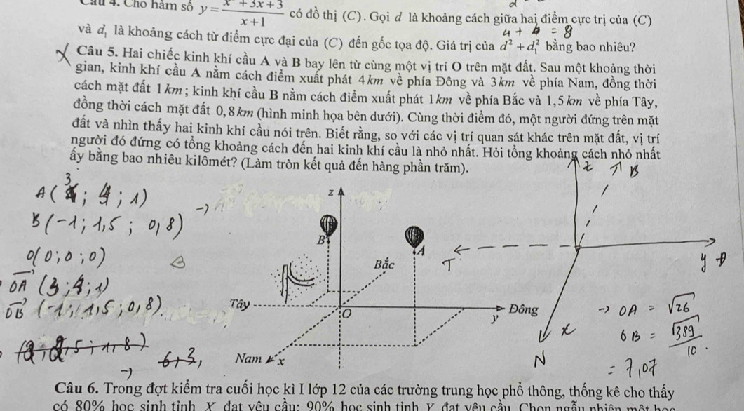 Chu 4. Cho hàm số y= (x+3x+3)/x+1  có đồ thị (C). Gọi đ là khoảng cách giữa hai điểm cực trị của (C) 
và d_1 là khoảng cách từ điểm cực đại của (C) đến gốc tọa độ. Giá trị của d^2+d_1^2 bằng bao nhiêu? 
Câu 5. Hai chiếc kinh khí cầu A và B bay lên từ cùng một vị trí O trên mặt đất. Sau một khoảng thời 
gian, kinh khí cầu A nằm cách điểm xuất phát 4km về phía Đông và 3km về phía Nam, đồng thời 
cách mặt đất 1km; kinh khí cầu B nằm cách điểm xuất phát 1km về phía Bắc và 1,5 km về phía Tây, 
đồng thời cách mặt đất 0,8km (hình minh họa bên dưới). Cùng thời điểm đó, một người đứng trên mặt 
đất và nhìn thấy hai kinh khí cầu nói trên. Biết rằng, so với các vị trí quan sát khác trên mặt đất, vị trí 
người đó đứng có tổng khoảng cách đến hai kinh khí cầu là nhỏ nhất. Hỏi tổng khoảng cách nhỏ nhất 
ấy bằng bao nhiêu kilômé 
Câu 6. Trong đợt kiểm tra cuối học kì I lớp 12 của các trường trung học phổ thông, thống kê cho thấy 
có 80% học sinh tỉnh, X, đạt vêu cầu: 90% học sinh tỉnh Y, đạt yêu cầu, Chọn ngẫu nhiên