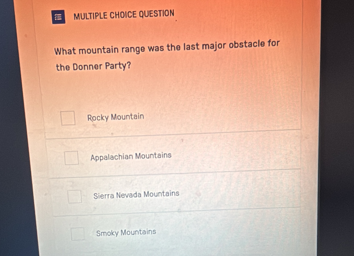 QUESTION
What mountain range was the last major obstacle for
the Donner Party?
Rocky Mountain
Appalachian Mountains
Sierra Nevada Mountains
Smoky Mountains