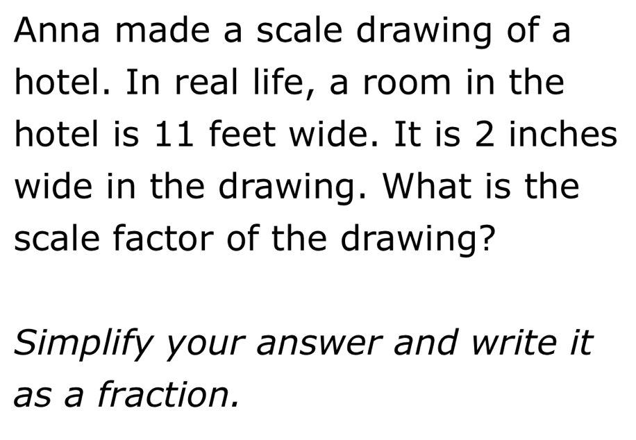 Anna made a scale drawing of a 
hotel. In real life, a room in the 
hotel is 11 feet wide. It is 2 inches
wide in the drawing. What is the 
scale factor of the drawing? 
Simplify your answer and write it 
as a fraction.