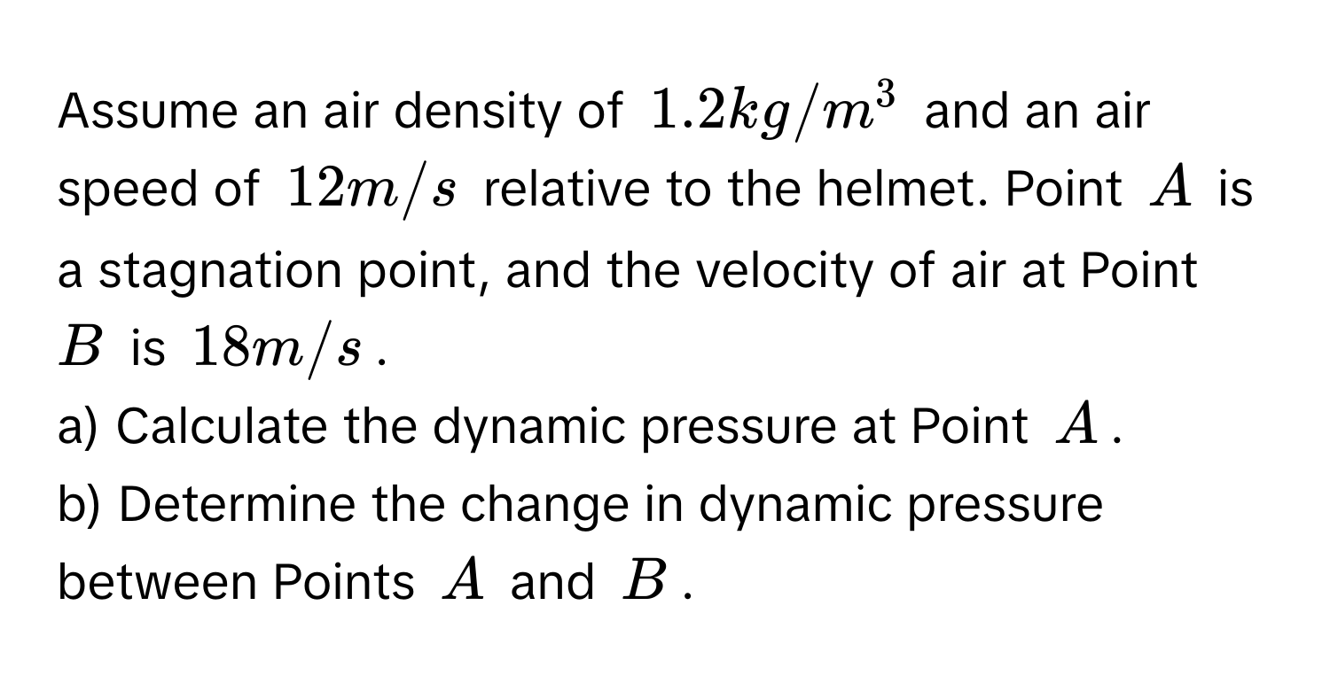 Assume an air density of $1.2 kg/m^3$ and an air speed of $12 m/s$ relative to the helmet. Point $A$ is a stagnation point, and the velocity of air at Point $B$ is $18 m/s$. 
a) Calculate the dynamic pressure at Point $A$.
b) Determine the change in dynamic pressure between Points $A$ and $B$.