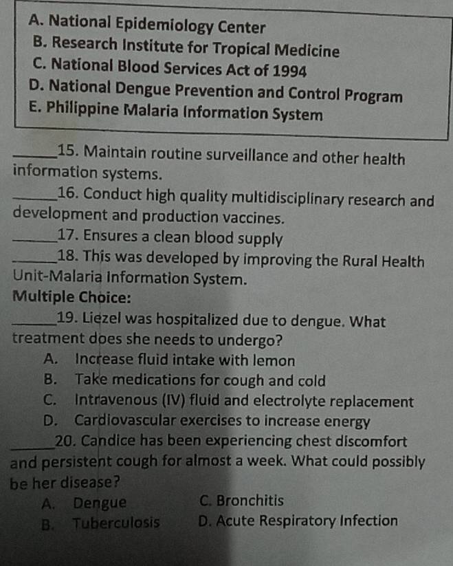 A. National Epidemiology Center
B. Research Institute for Tropical Medicine
C. National Blood Services Act of 1994
D. National Dengue Prevention and Control Program
E. Philippine Malaria Information System
_15. Maintain routine surveillance and other health
information systems.
_16. Conduct high quality multidisciplinary research and
development and production vaccines.
_17. Ensures a clean blood supply
_18. This was developed by improving the Rural Health
Unit-Malaria Information System.
Multiple Choice:
_19. Liezel was hospitalized due to dengue. What
treatment does she needs to undergo?
A. Increase fluid intake with lemon
B. Take medications for cough and cold
C. Intravenous (IV) fluid and electrolyte replacement
D. Cardiovascular exercises to increase energy
_
20. Candice has been experiencing chest discomfort
and persistent cough for almost a week. What could possibly
be her disease?
A. Dengue C. Bronchitis
B. Tuberculosis D. Acute Respiratory Infection