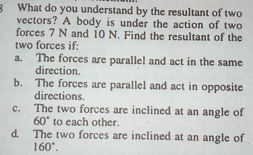 What do you understand by the resultant of two
vectors? A body is under the action of two
forces 7 N and 10 N. Find the resultant of the
two forces if:
a. The forces are parallel and act in the same
direction.
b. The forces are parallel and act in opposite
directions.
c. The two forces are inclined at an angle of
60° to each other.
d. The two forces are inclined at an angle of
160°.