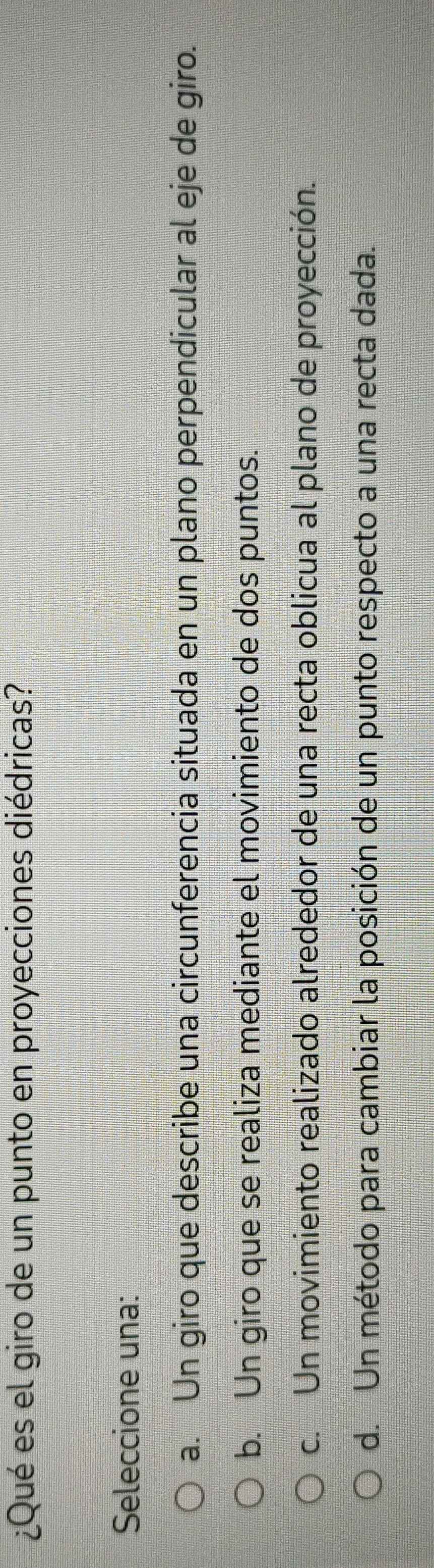 ¿Qué es el giro de un punto en proyecciones diédricas?
Seleccione una:
a. Un giro que describe una circunferencia situada en un plano perpendicular al eje de giro.
b. Un giro que se realiza mediante el movimiento de dos puntos.
c. Un movimiento realizado alrededor de una recta oblicua al plano de proyección.
d. Un método para cambiar la posición de un punto respecto a una recta dada.
