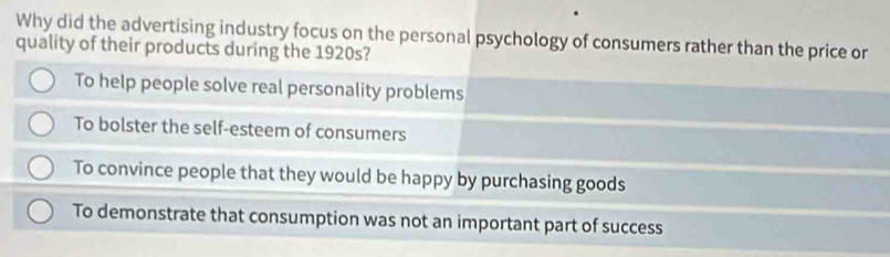 Why did the advertising industry focus on the personal psychology of consumers rather than the price or
quality of their products during the 1920s?
To help people solve real personality problems
To bolster the self-esteem of consumers
To convince people that they would be happy by purchasing goods
To demonstrate that consumption was not an important part of success