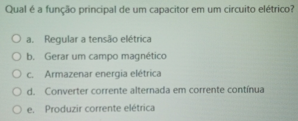 Qual é a função principal de um capacitor em um circuito elétrico?
a. Regular a tensão elétrica
b. Gerar um campo magnético
c. Armazenar energia elétrica
d. Converter corrente alternada em corrente contínua
e. Produzir corrente elétrica