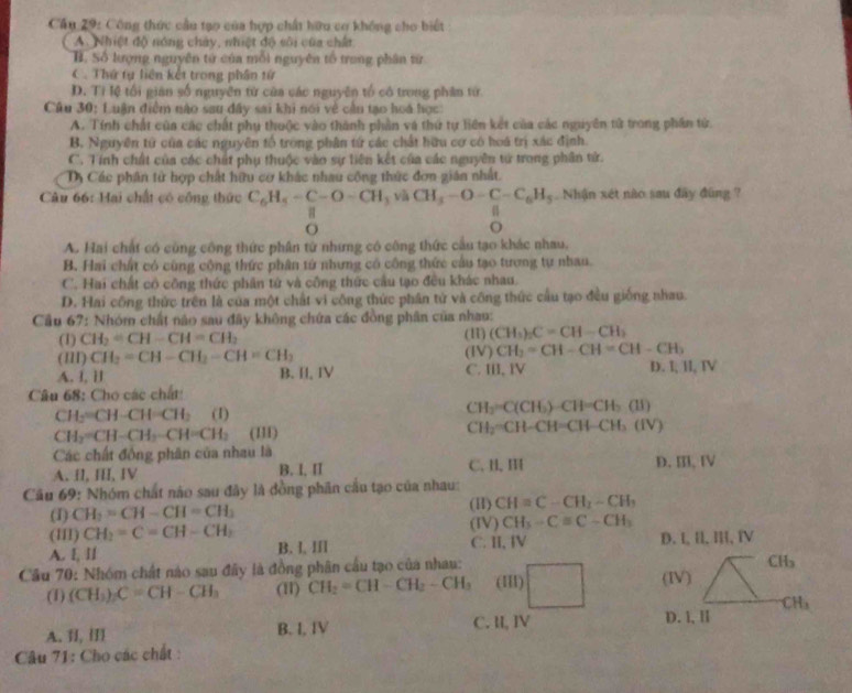 Cầu 29: Công thức cầu tạo của hợp chất hữu cơ không cho biết
A. Nhiệt độ nóng chảy, nhiệt độ sôi của chất
B. Số lượng nguyên tử của mỗi nguyên tổ trong phân từ
C. Thứ tự liên kết trong phần từ
D. Ti lệ tối gián số nguyên tứ của các nguyên tổ có trong phân từ
Câu 30: Luận điểm nào sau dây sai khi nói về cần tạo hoá học
A. Tính chất của các chất phụ thuộc vào thành phần và thứ tự liên kết của các nguyên tử trong phần tử.
B. Nguyên tứ của các nguyên tổ trong phân tứ các chất hữu cơ có hoá trị xác định.
C. Tính chất của các chất phụ thuộc vào sự tiên kết của các nguyên tử trong phân tử.
Dị Các phân tử hợp chất hữu cơ khác nhau công thức đơn gián nhất.
Câu 66: Hai chất có công thức C_6H_5-C-O-CH_3 và CH_5-O-C-C_6H_5. Nhận xét nào sau đây đùng ?
a
o
o
A. Hai chất có công công thức phân tử nhưng có công thức cầu tạo khác nhau,
B. Hai chất có cũng công thức phân tử nhưng có công thức cầu tạo tương tự nhau.
C. Hai chất có công thức phân tử và công thức cầu tạo đều khác nhau.
D. Hai công thức trên là của một chất vi công thức phân tử và công thức cầu tạo đều giống nhau
Cầu 67: Nhóm chất nào sau đây không chứa các đồng phân của nhau:
(1) CH_2=CH-CH=CH_2 (H) (CH_3)_2C=CH-CH_3
(III) CH_2=CH-CH_2-CH=CH_2 (IV) CH_2=CH-CH=CH-CH_3
A. l, 1l B. I, IV C. I, IV D. I, II, IV
Câu 68: Cho các chất:
CH_2=CH-CH=CH_2 (1)
CH_2=C(CH_3)-CH=CH_3(II)
CH_2=CH-CH_2-CH=CH_2 (111) CH_2^(-CH-CH=CH-CH_3)(IV)
Các chất đồng phân của nhau là
A. II, III, IV B. I, II C. H, Ⅲ D. Ⅲ, I
Cầu 69: Nhóm chất nào sau đây là đồng phân cầu tạo của nhau:
(1) CH_2=CH-CH=CH_3 (I) CH=C-CH_2-CH_3
(III) CH_2=C=CH-CH_2 (IV) CH_3-Cequiv C-CH_3
A. I, ll B. I, III C. I, I D. I, Il, l, IV
C Hs
Cầu 70: Nhóm chất nào sau đây là đồng phân cầu tạo của nhau: (III) (IV)
(1) (CH_3)_2C=CH-CH_3 (11) CH_2=CH-CH_2-CH_3
CH_3
A. I, B. I, IV C. I, IV
D. l, Ⅱ
Câu 71: Cho các chất :