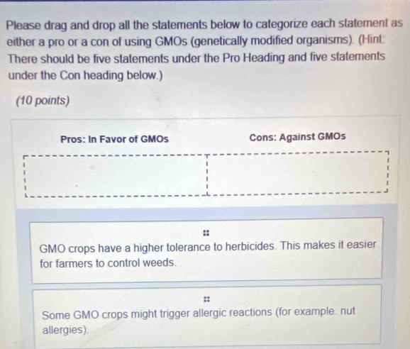 Please drag and drop all the statements below to categorize each statement as
either a pro or a con of using GMOs (genetically modified organisms). (Hint:
There should be five statements under the Pro Heading and five statements
under the Con heading below.)
(10 points)
Pros: In Favor of GMOs Cons: Against GMOs
GMO crops have a higher tolerance to herbicides. This makes it easier
for farmers to control weeds.
Some GMO crops might trigger allergic reactions (for example: nut
allergies).