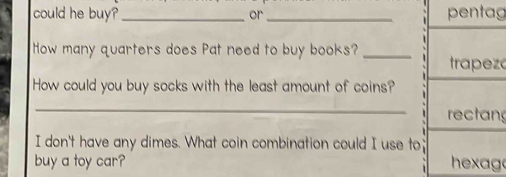 could he buy? _or_ pentag
How many quarters does Pat need to buy books?_
trapeza
How could you buy socks with the least amount of coins?
_
rectang
I don't have any dimes. What coin combination could I use to
buy a toy car? hexago