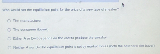 Who would set the equilibrium point for the price of a new type of sneaker?
The manufacturer
The consumer (buyer)
Either A or B--It depends on the cost to produce the sneaker
Neither A nor B --The equilibrium point is set by market forces (both the seller and the buyer)