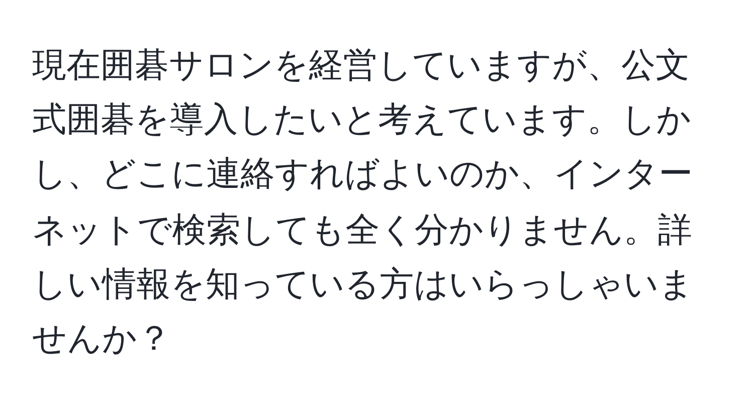 現在囲碁サロンを経営していますが、公文式囲碁を導入したいと考えています。しかし、どこに連絡すればよいのか、インターネットで検索しても全く分かりません。詳しい情報を知っている方はいらっしゃいませんか？