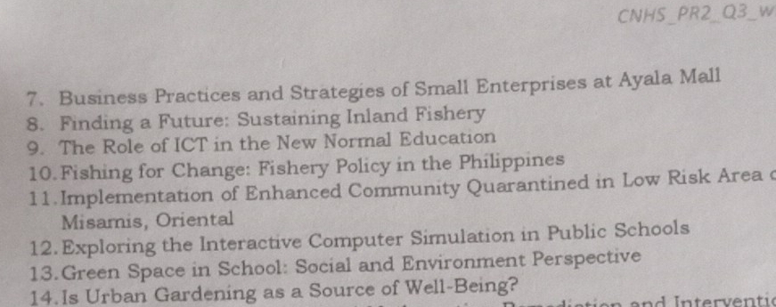 CNHS_PR2_Q3_w 
7. Business Practices and Strategies of Small Enterprises at Ayala Mall 
8. Finding a Future: Sustaining Inland Fishery 
9. The Role of ICT in the New Normal Education 
10. Fishing for Change: Fishery Policy in the Philippines 
11. Implementation of Enhanced Community Quarantined in Low Risk Area c 
Misamis, Oriental 
12.Exploring the Interactive Computer Simulation in Public Schools 
13.Green Space in School: Social and Environment Perspective 
14.Is Urban Gardening as a Source of Well-Being?