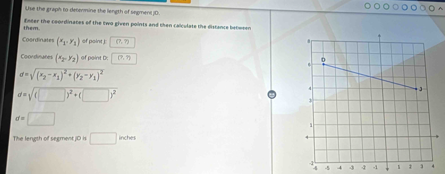 Use the graph to determine the length of segment JD. 
Enter the coordinates of the two given points and then calculate the distance between 
them. 
Coordinates (x_1,y_1) of point J : (?,?)
Coordinates (x_2,y_2) of point D : (?,?)
d=sqrt((x_2)-x_1)^2+(y_2-y_1)^2
d=sqrt((□ )^2)+(□ )^2
d=□
The length of segment JD is □ inches
-5 -4 -3 -2 -1 1 2 3