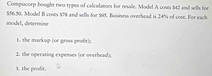 Compucorp bought two types of calculators for resale. Model A costs $42 and sells for
$56.50. Model B costs $78 and sells for $95. Business overhead is 24% of cost. For each 
model, determine 
1. the markup (or gross profit); 
2. the operating expenses (or overhead); 
3. the profit.