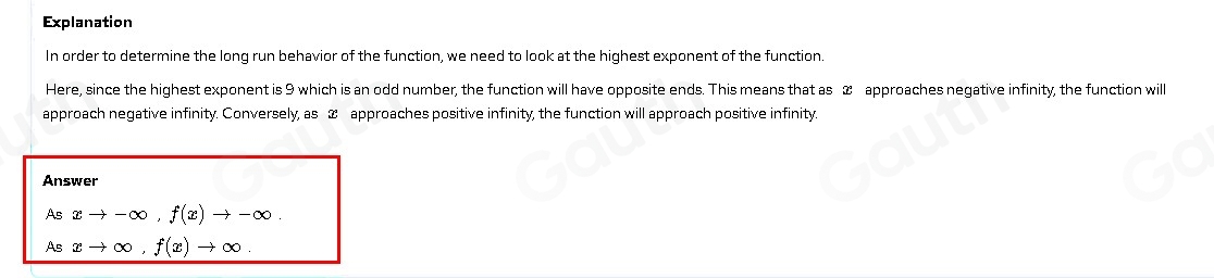 Explanation
In order to determine the long run behavior of the function, we need to look at the highest exponent of the function.
Here, since the highest exponent is 9 which is an odd number, the function will have opposite ends. This means that as & approaches negative infinity, the function wil
approach negative infinity. Conversely, as & approaches positive infinity, the function will approach positive infinity.
Answer
As xto -∈fty , f(x)to -∈fty. 
As xto ∈fty , f(x)to ∈fty