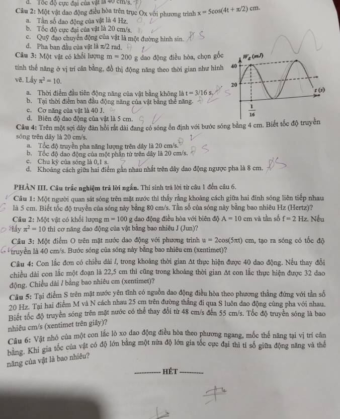 d.  Tốc độ cực đại của vật là 40 cm/s,
Câu 2: Một vật dao động điều hòa trên trục Ox với phương trình x=5cos (4t+π /2)cm.
a. Tần số dao động của vật là 4 Hz.
b. Tốc độ cực đai của vật là 20 cm/s.
c. Quỹ đạo chuyển động của vật là một đường hình sin.
d. Pha ban đầu của vật là π/2 rad.
Câu 3: Một vật có khối lượng m=200 g dao động điều hòa, chọn gốc
tính thế năng ở vị trí cân bằng, đồ thị động năng theo thời gian như hình
vẽ. Lấy π^2=10.
a.  Thời điểm đầu tiên động năng của vật bằng không là t=3/16s
b. Tại thời điểm ban đầu động năng của vật bằng thể năng.
c. Cơ năng của vật là 40 J.
d. Biên độ dao động của vật là 5 cm.
Câu 4: Trên một sợi dây đàn hồi rất dài đang có sóng ổn định với bước sóng bằng 4 cm. Biết tốc độ truyền
sóng trên dây là 20 cm/s..  Tốc độ truyền pha năng lượng trên dây là 20 cm/s.
b. Tốc độ đao động của một phần tử trên dây là 20 cm/s.
c. Chu kỳ của sóng là 0,1 s.
d. Khoảng cách giữa hai điểm gần nhau nhất trên dây dao động ngược pha là 8 cm.
PHÀN III. Câu trắc nghiệm trả lời ngắn. Thí sinh trả lời từ câu 1 đến câu 6.
Câu 1: Một người quan sát sóng trên mặt nước thì thấy rằng khoảng cách giữa hai đỉnh sóng liên tiếp nhau
là 5 cm. Biết tốc độ truyền của sóng này bằng 80 cm/s. Tần số của sóng này bằng bao nhiêu Hz (Hertz)?
Câu 2: Một vật có khối lượng m=100 g dao động điều hòa với biên độ A=10cm và tần số f=2Hz :. Nếu
Hầy π^2=10 thi cơ năng dao động của vật bằng bao nhiêu J (Jun)?
Câu 3: Một điểm O trên mặt nước dao động với phương trình u=2cos (5π t) cm, tạo ra sóng có tốc độ
truyền là 40 cm/s. Bước sóng của sóng này bằng bao nhiêu cm (xentimet)?
Câu 4: Con lắc đơn có chiều dài /, trong khoảng thời gian At thực hiện được 40 dao động. Nếu thay đổi
chiều dài con lắc một đoạn là 22,5 cm thì cũng trong khoảng thời gian At con lắc thực hiện được 32 dao
động. Chiều dài / bằng bao nhiêu cm (xentimet)?
Câu 5: Tại điểm S trên mặt nước yên tĩnh có nguồn dao động điều hòa theo phương thẳng đứng với tần số
20 Hz. Tại hai điểm M và N cách nhau 25 cm trên đường thẳng đi qua S luôn dao động cùng pha với nhau.
Biết tốc độ truyền sóng trên mặt nước có thể thay đổi từ 48 cm/s đến 55 cm/s. Tốc độ truyền sóng là bao
nhiêu cm/s (xentimet trên giây)?
Câu 6: Vật nhỏ của một con lắc lò xo dao động điều hòa theo phương ngang, mốc thế năng tại vị trí cân
bằng. Khi gia tốc của vật có độ lớn bằng một nửa độ lớn gia tốc cực đại thì tỉ số giữa động năng và thế
năng của vật là bao nhiêu?
hét