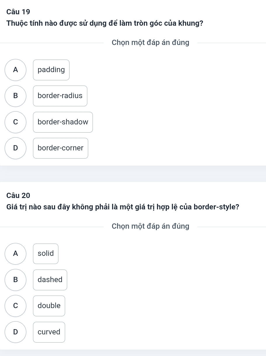 Thuộc tính nào được sử dụng để làm tròn góc của khung?
_Chọn một đáp án đúng_
A padding
B border-radius
C border-shadow
D border-corner
Câu 20
Giá trị nào sau đây không phải là một giá trị hợp lệ của border-style?
_Chọn một đáp án đúng_
A solid
B dashed
C double
D curved