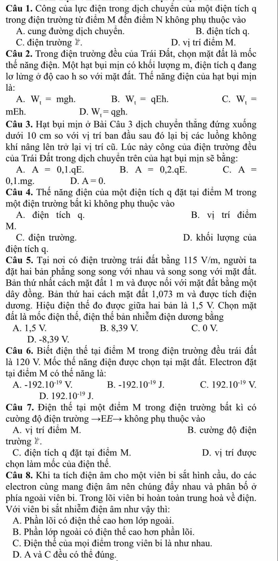 Công của lực điện trong dịch chuyển của một điện tích q
trong điện trường từ điểm M đến điểm N không phụ thuộc vào
A. cung đường dịch chuyển. B. điện tích q.
C. điện trường F. D. vị trí điểm M.
Câu 2. Trong điện trường đều của Trái Đất, chọn mặt đất là mốc
thế năng điện. Một hạt bụi mịn có khối lượng m, điện tích q đang
lơ lửng ở độ cao h so với mặt đất. Thế năng điện của hạt bụi mịn
là:
A. W_t=mgh. B. W_t=qEh. C. W_t=
mEh. D. W_t=qgh.
Câu 3. Hạt bụi mịn ở Bài Câu 3 dịch chuyển thắng đứng xuống
dưới 10 cm so với vị trí ban đầu sau đó lại bị các luồng không
khí nâng lên trở lại vị trí cũ. Lúc này công của điện trường đều
của Trái Đất trong dịch chuyền trên của hạt bụi mịn sẽ bằng:
A. A=0,1.qE. B. A=0,2.qE. C. A=
0,1.mg. D. A=0.
Câu 4. Thế năng điện của một điện tích q đặt tại điểm M trong
một điện trường bất kì không phụ thuộc vào
A. điện tích q. B. vị trí điểm
M.
C. điện trường. D. khối lượng của
điện tích q.
Câu 5. Tại nơi có điện trường trái đất bằng 115 V/m, người ta
đặt hai bản phăng song song với nhau và song song với mặt đất.
Bản thứ nhất cách mặt đất 1 m và được nối với mặt đất bằng một
đây đồng. Bản thứ hai cách mặt đất 1,073 m và được tích điện
dương. Hiệu điện thế đo được giữa hai bản là 1,5 V. Chọn mặt
đất là mốc điện thế, điện thế bản nhiễm điện dương bằng
A. 1,5 V. B. 8,39 V. C. 0 V.
D. -8,39 V.
Câu 6. Biết điện thế tại điểm M trong điện trường đều trái đất
là 120 V. Mốc thế năng điện được chọn tại mặt đất. Electron đặt
tại điểm M có thế năng là:
A. -192.10^(-19)V. B. -192.10^(-19)J. C. 192.10^(-19)V.
D. 192.10^(-19)J.
Câu 7. Điện thế tại một điểm M trong điện trường bất kì có
cường độ điện trường →EE→ không phụ thuộc vào
A. vị trí điểm M. B. cường độ điện
trường ह.
C. điện tích q đặt tại điểm M. D. vị trí được
chọn làm mốc của điện thế.
Câu 8. Khi ta tích điện âm cho một viên bi sắt hình cầu, do các
electron cùng mang điện âm nên chúng đầy nhau và phân bố ở
phía ngoài viên bi. Trong lõi viên bi hoàn toàn trung hoà về điện.
Với viên bi sắt nhiễm điện âm như vậy thì:
A. Phần lõi có điện thể cao hơn lớp ngoài.
B. Phần lớp ngoài có điện thế cao hơn phần lõi.
C. Điện thế của mọi điểm trong viên bi là như nhau.
D. A và C đều có thể đúng.