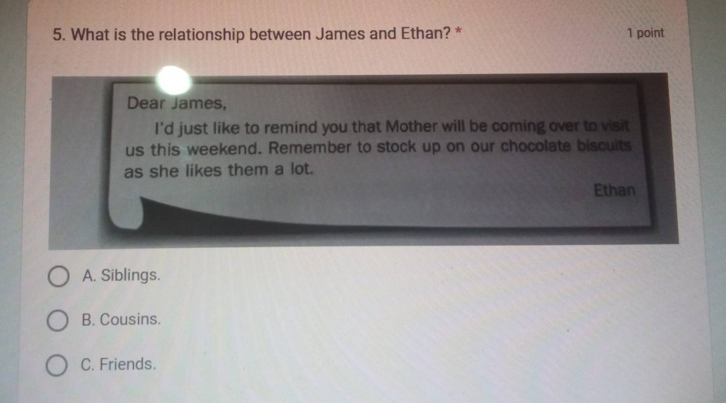 What is the relationship between James and Ethan? * 1 point
Dear James,
I'd just like to remind you that Mother will be coming over to visit
us this weekend. Remember to stock up on our chocolate biscuits
as she likes them a lot.
Ethan
A. Siblings.
B. Cousins.
C. Friends.