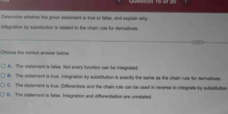 Determine whether the given statement is true or falise, and explain why
Integration by substitution is related to the chain rule for derivatives.
Choose the correct answer below.
A. The statement is false. Not every function can be integrated.
B. The statement is true. Integration by substitution is exactly the same as the chain rule for derivatives.
C. The statement is true. Differentials and the chain rule can be used in reverse to integrate by substitution
D. The statement is false. Integration and differentiation are unrelated.