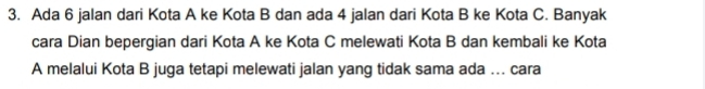 Ada 6 jalan dari Kota A ke Kota B dan ada 4 jalan dari Kota B ke Kota C. Banyak 
cara Dian bepergian dari Kota A ke Kota C melewati Kota B dan kembali ke Kota 
A melalui Kota B juga tetapi melewati jalan yang tidak sama ada ... cara