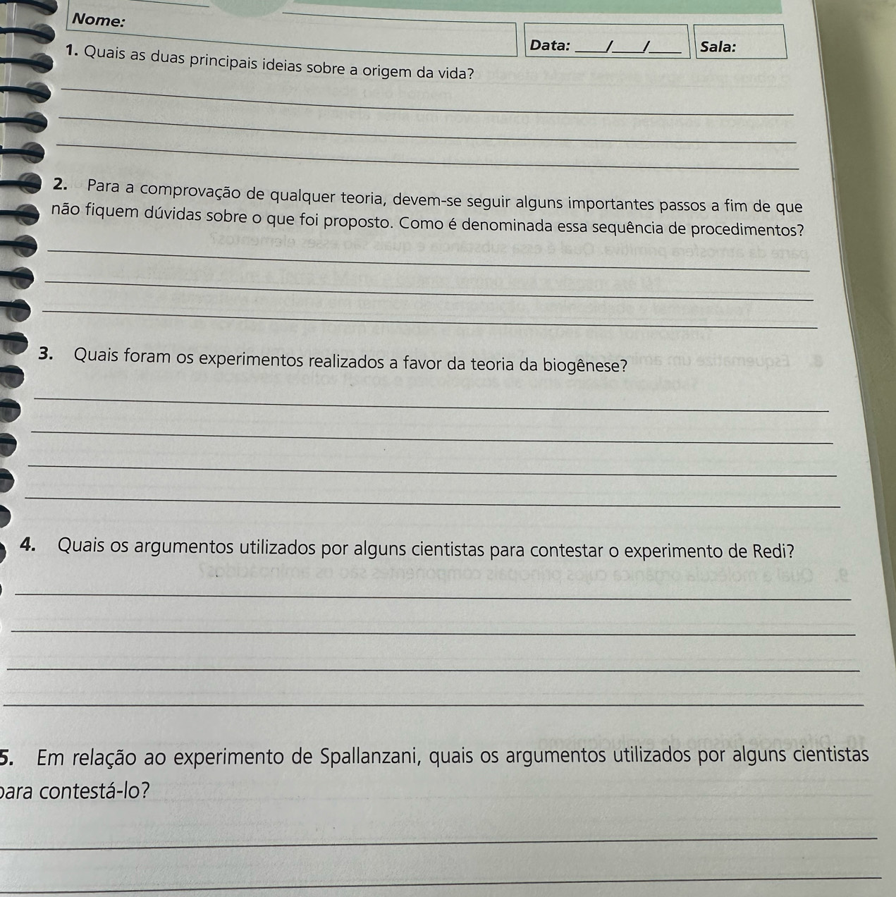 Nome: 
Data:_ _I_ Sala: 
_ 
1. Quais as duas principais ideias sobre a origem da vida? 
_ 
_ 
2. Para a comprovação de qualquer teoria, devem-se seguir alguns importantes passos a fim de que 
não fiquem dúvidas sobre o que foi proposto. Como é denominada essa sequência de procedimentos? 
_ 
_ 
_ 
3. Quais foram os experimentos realizados a favor da teoria da biogênese? 
_ 
_ 
_ 
_ 
4. Quais os argumentos utilizados por alguns cientistas para contestar o experimento de Redi? 
_ 
_ 
_ 
_ 
5. Em relação ao experimento de Spallanzani, quais os argumentos utilizados por alguns cientistas 
para contestá-lo? 
_ 
_