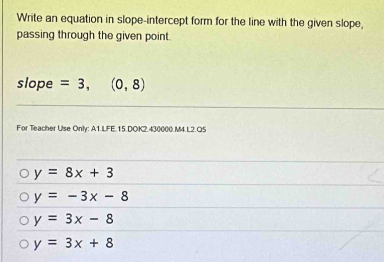 Write an equation in slope-intercept form for the line with the given slope,
passing through the given point.
slope =3,(0,8)
For Teacher Use Only: A1.LFE.15.DOK2.430000.M4.L2.Q5
y=8x+3
y=-3x-8
y=3x-8
y=3x+8