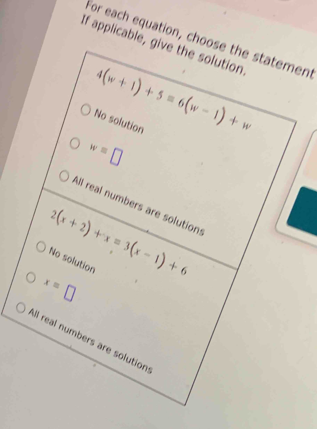 For each equation, choose the statement
If applicable, give the solution
4(w+1)+5=6(w-1)+w
No solution
w=□
All real numbers are solution:
2(x+2)+x=3(x-1)+6
No solution
x=□
All real numbers are solution