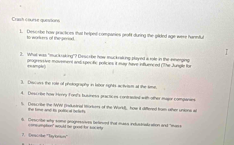 Crash course questions 
1. Describe how practices that helped companies profit during the gilded age were harmful 
to workers of the period. 
2. What was “muckraking”? Describe how muckraking played a role in the emerging 
progressive movement and specific policies it may have influenced (The Jungle for 
example) 
3. Discuss the role of photography in labor rights activism at the time. 
4. Describe how Henry Ford's business practices contrasted with other major companies 
5. Describe the IWW (Industrial Workers of the World), how it differed from other unions at 
the time and its political beliefs 
6. Describe why some progressives believed that mass industrialization and "mass 
consumption" would be good for society 
7. Describe ''Taylorism''