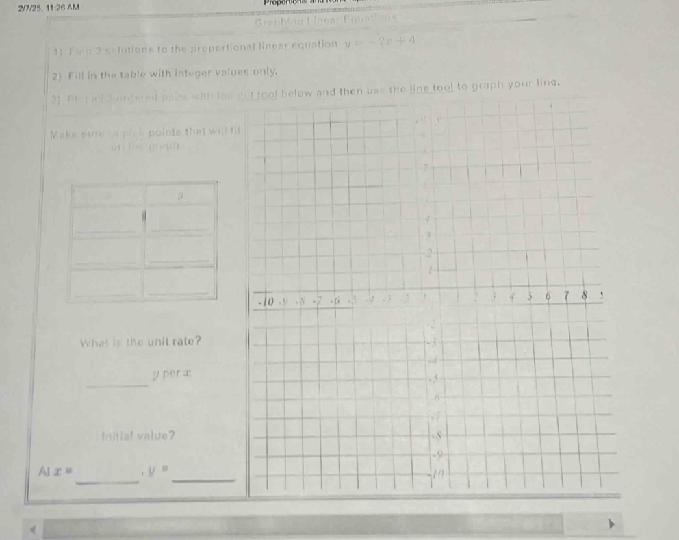 2/7/25, 11:26 AM 
Graphíno UoearEquations 
1) Fing 3 solutions to the proportional linear equation y=-2x+4
2) Fill in the table with integer values only. 
3) Piot all 3 ordered pairs with the use the line tool to graph your line. 
Make sure ts plck points that will t 
on t g n 
What is the unit rate? 
_
y per æ: 
Initial value? 
_ 
_
AIx=
y=
4