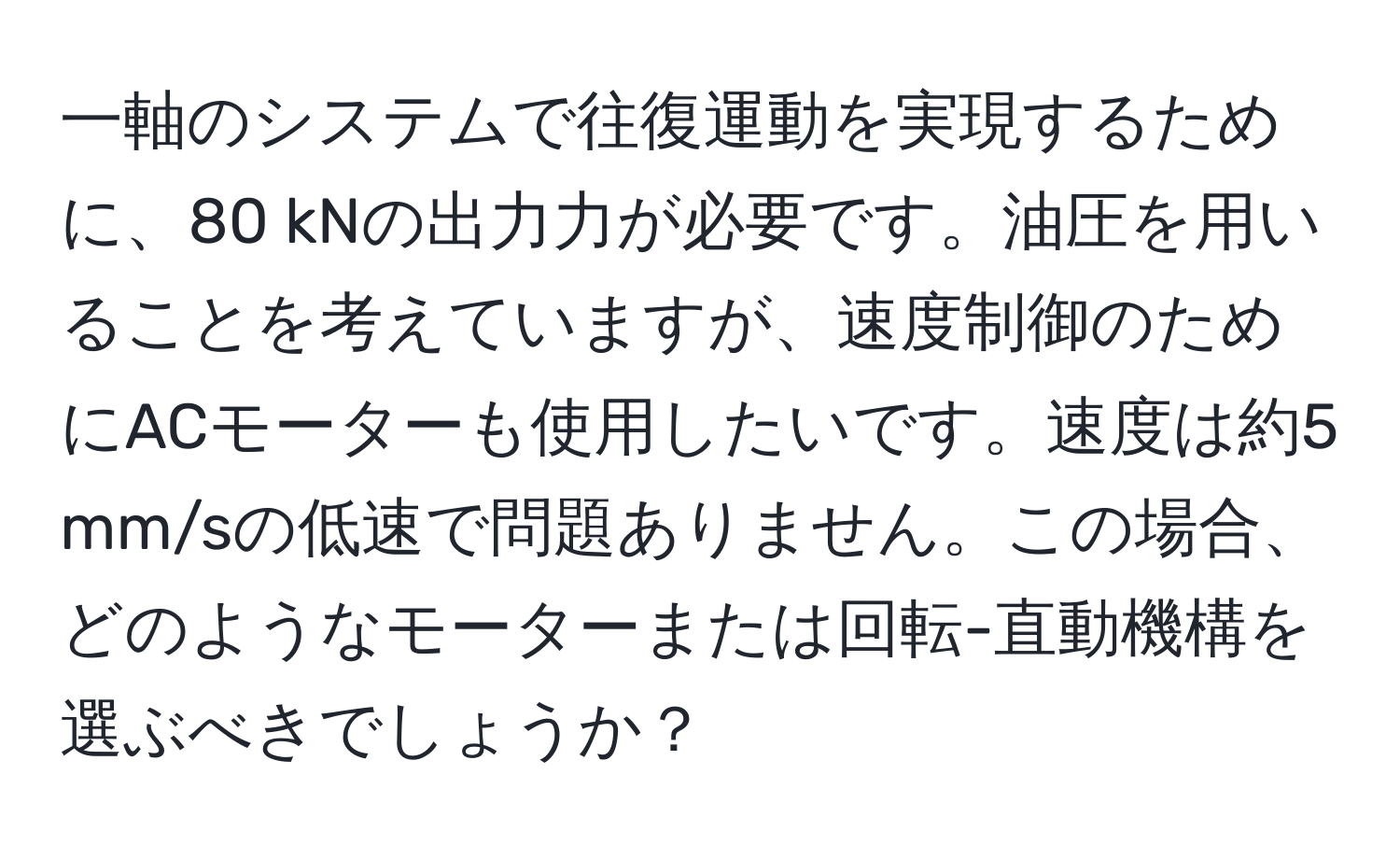 一軸のシステムで往復運動を実現するために、80 kNの出力力が必要です。油圧を用いることを考えていますが、速度制御のためにACモーターも使用したいです。速度は約5 mm/sの低速で問題ありません。この場合、どのようなモーターまたは回転-直動機構を選ぶべきでしょうか？