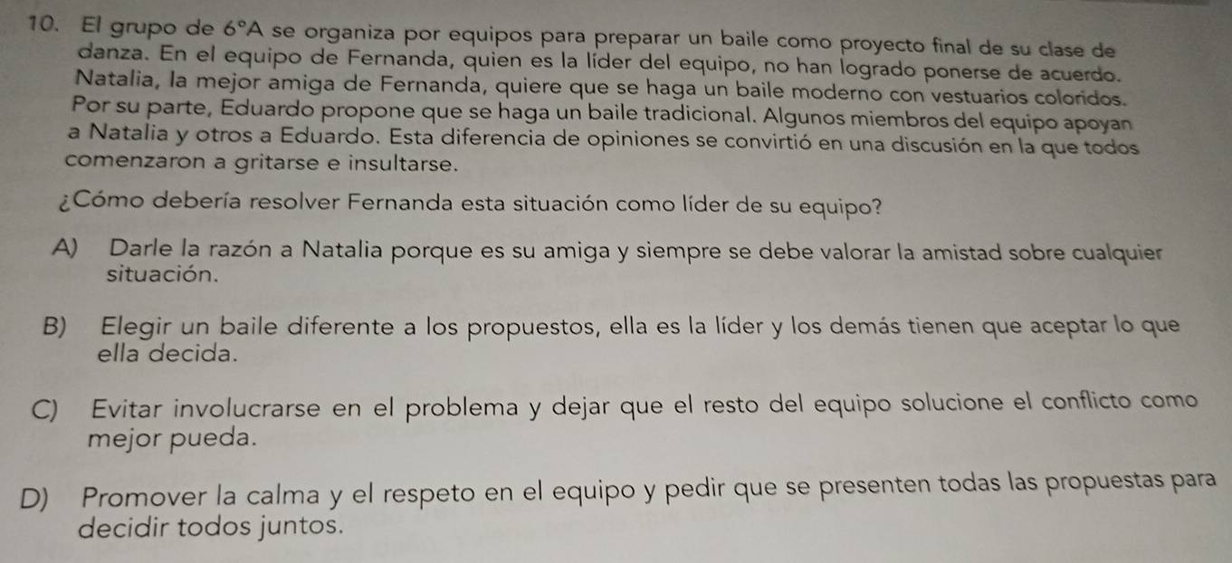 El grupo de 6°A se organiza por equipos para preparar un baile como proyecto final de su clase de
danza. En el equipo de Fernanda, quien es la líder del equipo, no han logrado ponerse de acuerdo.
Natalia, la mejor amiga de Fernanda, quiere que se haga un baile moderno con vestuarios coloridos.
Por su parte, Eduardo propone que se haga un baile tradicional. Algunos miembros del equipo apoyan
a Natalia y otros a Eduardo. Esta diferencia de opiniones se convirtió en una discusión en la que todos
comenzaron a gritarse e insultarse.
¿Cómo debería resolver Fernanda esta situación como líder de su equipo?
A) Darle la razón a Natalia porque es su amiga y siempre se debe valorar la amistad sobre cualquier
situación.
B) Elegir un baile diferente a los propuestos, ella es la líder y los demás tienen que aceptar lo que
ella decida.
C) Evitar involucrarse en el problema y dejar que el resto del equipo solucione el conflicto como
mejor pueda.
D) Promover la calma y el respeto en el equipo y pedir que se presenten todas las propuestas para
decidir todos juntos.