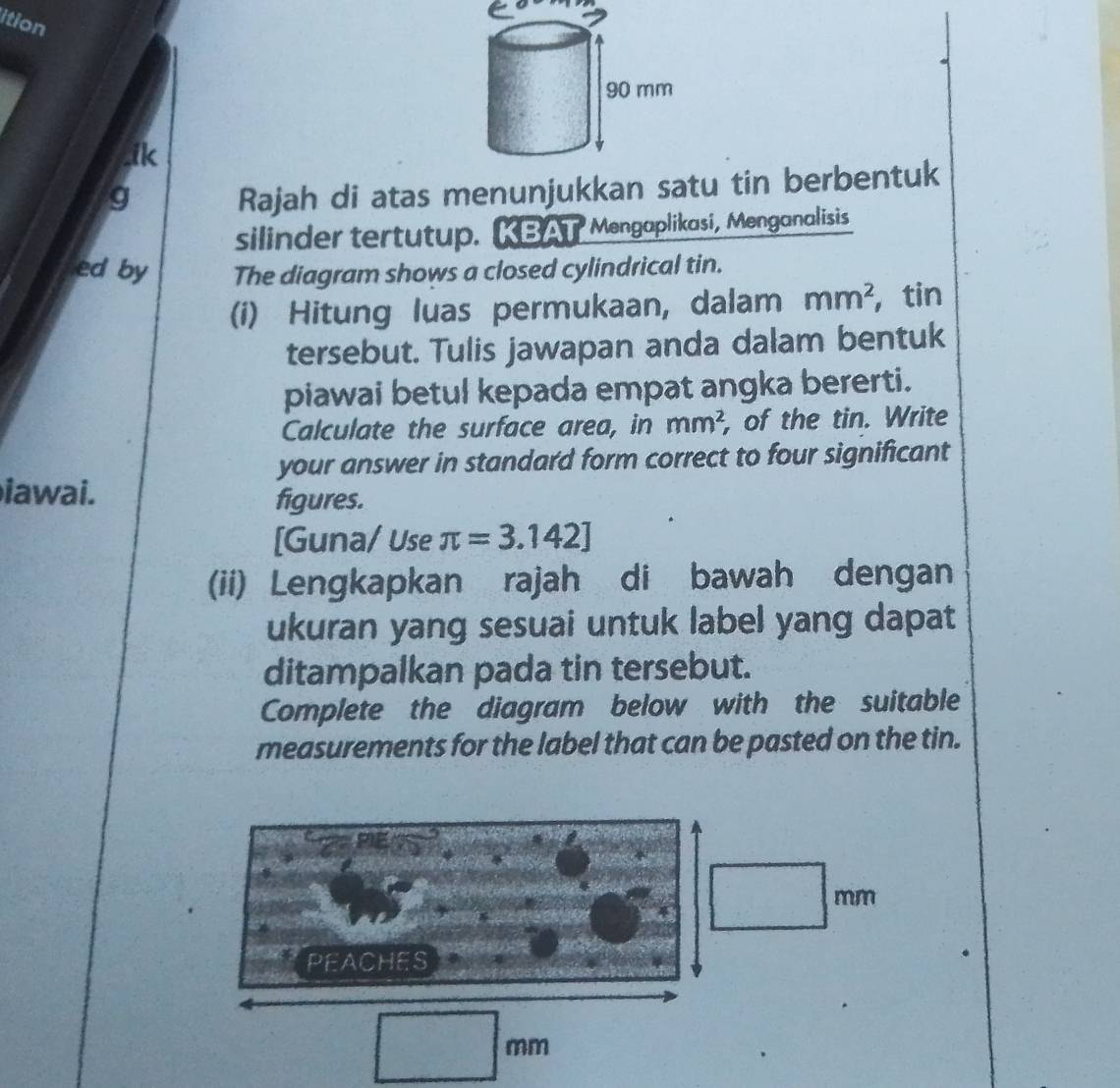 ition 
.ik 
g 
Rajah di atas menunjukkan satu tin berbentuk 
silinder tertutup. KBAT Mengaplikasi, Menganalisis 
ed by The diagram shows a closed cylindrical tin. 
(i) Hitung luas permukaan, dalam mm^2 , tin 
tersebut. Tulis jawapan anda dalam bentuk 
piawai betul kepada empat angka bererti. 
Calculate the surface area, in mm^2 , of the tin. Write 
your answer in standard form correct to four significant 
iawai. 
figures. 
[Guna/ Use π =3.142]
(ii) Lengkapkan rajah di bawah dengan 
ukuran yang sesuai untuk label yang dapat 
ditampalkan pada tin tersebut. 
Complete the diagram below with the suitable 
measurements for the label that can be pasted on the tin.
mm
PEACHES
mm