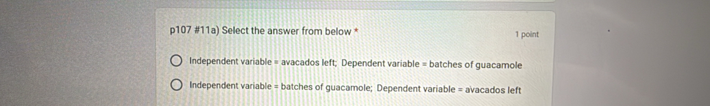 p107 #11a) Select the answer from below * 1 point
Independent variable = avacados left; Dependent variable = batches of guacamole
Independent variable = batches of guacamole; Dependent variable = avacados left