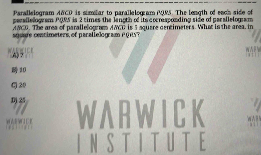 Parallelogram ABCD is similar to parallelogram PQRS. The length of each side of
parallelogram PQRS is 2 times the length of its corresponding side of parallelogram
ABCD. The area of parallelogram ABCD is 5 square centimeters. What is the area, in
square centimeters, of parallelogram PQRS?
A) 7
B) 10
C) 20
D) 25