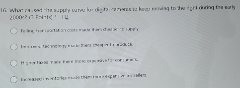 What caused the supply curve for digital cameras to keep moving to the right during the early
2000s? (3 Points) * L
Falling transportation costs made them cheaper to supply
Improved technology made them cheaper to produce.
Higher taxes made them more expensive for consumers.
Increased inventories made them more expensive for sellers.