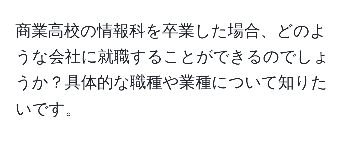 商業高校の情報科を卒業した場合、どのような会社に就職することができるのでしょうか？具体的な職種や業種について知りたいです。