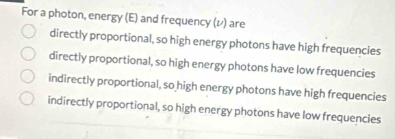 For a photon, energy (E) and frequency (レ ) are
directly proportional, so high energy photons have high frequencies
directly proportional, so high energy photons have low frequencies
indirectly proportional, so high energy photons have high frequencies
indirectly proportional, so high energy photons have low frequencies