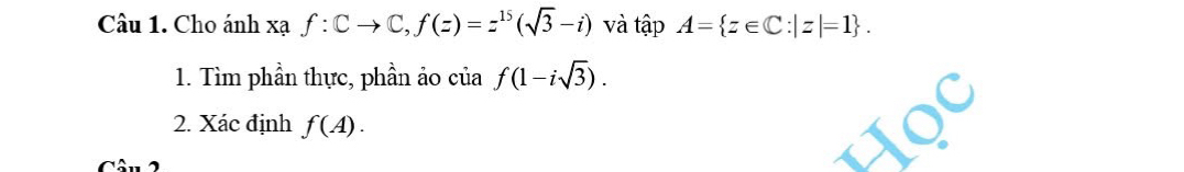 Cu 1. Cho ánh xạ f:Cto C, f(z)=z^(15)(sqrt(3)-i) và tập A= z∈ C:|z|=1. 
1. Tìm phần thực, phần ảo của f(1-isqrt(3)). 
2. Xác định f(A).