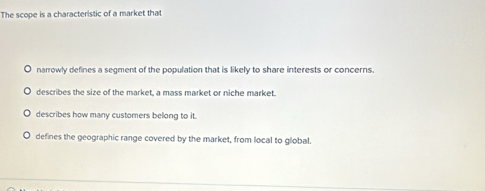 The scope is a characteristic of a market that
narrowly defines a segment of the population that is likely to share interests or concerns.
describes the size of the market, a mass market or niche market.
describes how many customers belong to it.
defines the geographic range covered by the market, from local to global.